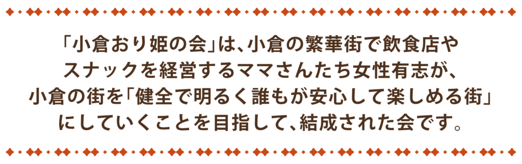 「小倉おり姫の会」は、小倉の繁華街で飲食店やスナックを経営するママさんたち女性有志が、小倉の街を「健全で明るく誰もが安心して楽しめる街」にしていくことを目指して、結成された会です。