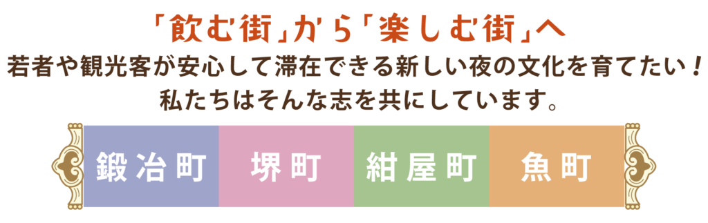 「飲む街」から「楽しむ街」へ 若者や観光客が安心して滞在できる新しい夜の文化を育てたい！ 私たちはそんな志を共にしています。
